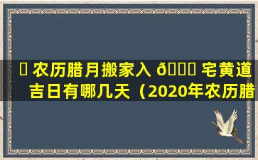 ☘ 农历腊月搬家入 💐 宅黄道吉日有哪几天（2020年农历腊月搬家入居入住吉日）